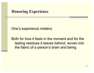 Honoring Experience



One’s experience matters.

Both for how it feels in the moment and for the
  lasting residues it leaves behind, woven into
  the fabric of a person’s brain and being.




                                                  13
 
