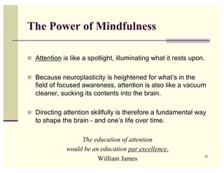 The Power of Mindfulness

  Attention is like a spotlight, illuminating what it rests upon.


  Because neuroplasticity is heightened for what’s in the
   field of focused awareness, attention is also like a vacuum
   cleaner, sucking its contents into the brain.

  Directing attention skillfully is therefore a fundamental way
   to shape the brain - and one’s life over time.

                   The education of attention
              would be an education par excellence.
                         William James                           15
 