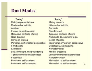 Dual Modes
    “Doing”                                 “Being”
Mainly representational               Mainly sensory
Much verbal activity                  Little verbal activity
Abstract                              Concrete
Future- or past-focused               Now-focused
Recursive contents of mind            Transient contents of mind
Goal-directed                         Nothing to do, nowhere to go
Sense of craving                      Sense of peace
Personal, self-oriented perspective   Impersonal, 3rd person perspective
Firm beliefs                          Uncertainty, not-knowing
Evaluative                            Nonjudgmental
Lost in thought, mind wandering       Mindful presence
Tightly connected experiences         Loosely connected experiences
Focal view                            Panoramic view
Prominent self-as-object              Minimal or no self-as-object
Prominent self-as-subject             Minimal or no self-as-subject        23
 