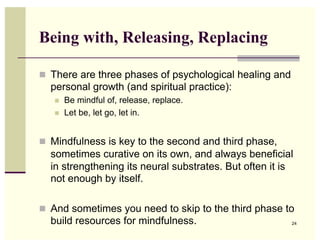 Being with, Releasing, Replacing

  There are three phases of psychological healing and
  personal growth (and spiritual practice):
       Be mindful of, release, replace.
       Let be, let go, let in.


  Mindfulness is key to the second and third phase,
  sometimes curative on its own, and always beneficial
  in strengthening its neural substrates. But often it is
  not enough by itself.

  And sometimes you need to skip to the third phase to
  build resources for mindfulness.                       24
 