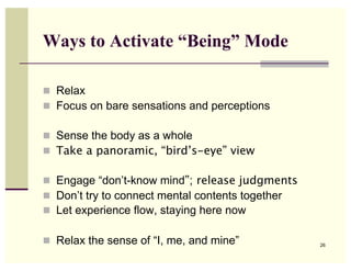 Ways to Activate “Being” Mode

  Relax
  Focus on bare sensations and perceptions

  Sense the body as a whole
  Take a panoramic, “bird’s-eye” view

  Engage “don’t-know mind”; release judgments
  Don’t try to connect mental contents together
  Let experience flow, staying here now

  Relax the sense of “I, me, and mine”            26
 