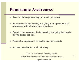 Panoramic Awareness
  Recall a bird’s-eye view (e.g., mountain, airplane)


  Be aware of sounds coming and going in an open space of
   awareness, without any edges: boundless

  Open to other contents of mind, coming and going like clouds
   moving across the sky.

  Pleasant or unpleasant, no matter: just more clouds


  No cloud ever harms or taints the sky.


                  Trust in awareness, in being awake, !
                                                                  28
           rather than in transient and unstable conditions.!
                             !Ajahn Sumedho
 