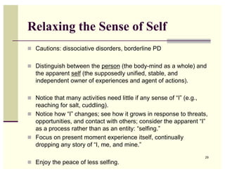 Relaxing the Sense of Self
  Cautions: dissociative disorders, borderline PD


  Distinguish between the person (the body-mind as a whole) and
   the apparent self (the supposedly unified, stable, and
   independent owner of experiences and agent of actions).

  Notice that many activities need little if any sense of “I” (e.g.,
   reaching for salt, cuddling).
  Notice how “I” changes; see how it grows in response to threats,
   opportunities, and contact with others; consider the apparent “I”
   as a process rather than as an entity: “selfing.”
  Focus on present moment experience itself, continually
   dropping any story of “I, me, and mine.”
                                                                        29
  Enjoy the peace of less selfing.
 