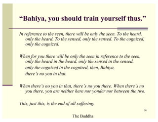 “Bahiya, you should train yourself thus.”

In reference to the seen, there will be only the seen. To the heard,
    only the heard. To the sensed, only the sensed. To the cognized,
    only the cognized.

When for you there will be only the seen in reference to the seen,
  only the heard in the heard, only the sensed in the sensed,
  only the cognized in the cognized, then, Bahiya,
  there’s no you in that.

When there’s no you in that, there’s no you there. When there’s no
  you there, you are neither here nor yonder nor between the two.

This, just this, is the end of all suffering.
                                                                     30

                               The Buddha
 