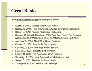 Great Books
See www.RickHanson.net for other great books.

  Austin, J. 2009. Selfless Insight. MIT Press.
  Begley. S. 2007. Train Your Mind, Change Your Brain. Ballantine.
  Carter, C. 2010. Raising Happiness. Ballantine.
  Hanson, R. (with R. Mendius). 2009. Buddha’s Brain: The Practical
     Neuroscience of Happiness, Love, and Wisdom. New Harbinger.
    Johnson, S. 2005. Mind Wide Open. Scribner.
    Keltner, D. 2009. Born to Be Good. Norton.
    Kornfield, J. 2009. The Wise Heart. Bantam.
    LeDoux, J. 2003. Synaptic Self. Penguin.
    Linden, D. 2008. The Accidental Mind. Belknap.
    Sapolsky, R. 2004. Why Zebras Don’t Get Ulcers. Holt.
    Siegel, D. 2007. The Mindful Brain. Norton.
    Thompson, E. 2007. Mind in Life. Belknap.                         32
 