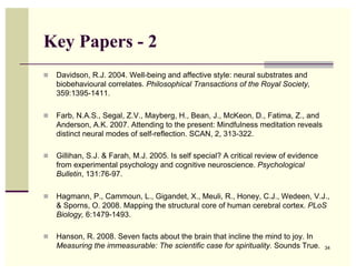Key Papers - 2
  Davidson, R.J. 2004. Well-being and affective style: neural substrates and
   biobehavioural correlates. Philosophical Transactions of the Royal Society,
   359:1395-1411.

  Farb, N.A.S., Segal, Z.V., Mayberg, H., Bean, J., McKeon, D., Fatima, Z., and
   Anderson, A.K. 2007. Attending to the present: Mindfulness meditation reveals
   distinct neural modes of self-reflection. SCAN, 2, 313-322.

  Gillihan, S.J. & Farah, M.J. 2005. Is self special? A critical review of evidence
   from experimental psychology and cognitive neuroscience. Psychological
   Bulletin, 131:76-97.

  Hagmann, P., Cammoun, L., Gigandet, X., Meuli, R., Honey, C.J., Wedeen, V.J.,
   & Sporns, O. 2008. Mapping the structural core of human cerebral cortex. PLoS
   Biology, 6:1479-1493.

  Hanson, R. 2008. Seven facts about the brain that incline the mind to joy. In
   Measuring the immeasurable: The scientific case for spirituality. Sounds True.      34
 