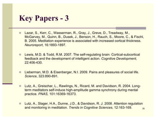 Key Papers - 3
  Lazar, S., Kerr, C., Wasserman, R., Gray, J., Greve, D., Treadway, M.,
   McGarvey, M., Quinn, B., Dusek, J., Benson, H., Rauch, S., Moore, C., & Fischl,
   B. 2005. Meditation experience is associated with increased cortical thickness.
   Neuroreport, 16:1893-1897.

  Lewis, M.D. & Todd, R.M. 2007. The self-regulating brain: Cortical-subcortical
   feedback and the development of intelligent action. Cognitive Development,
   22:406-430.

  Lieberman, M.D. & Eisenberger, N.I. 2009. Pains and pleasures of social life.
   Science, 323:890-891.

  Lutz, A., Greischar, L., Rawlings, N., Ricard, M. and Davidson, R. 2004. Long-
   term meditators self-induce high-amplitude gamma synchrony during mental
   practice. PNAS, 101:16369-16373.

  Lutz, A., Slager, H.A., Dunne, J.D., & Davidson, R. J. 2008. Attention regulation
   and monitoring in meditation. Trends in Cognitive Sciences, 12:163-169.          35
 