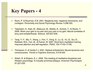 Key Papers - 4
  Rozin, P. & Royzman, E.B. 2001. Negativity bias, negativity dominance, and
   contagion. Personality and Social Psychology Review, 5:296-320.

  Takahashi, H., Kato, M., Matsuura, M., Mobbs, D., Suhara, T., & Okubo, Y.
   2009. When your gain is my pain and your pain is my gain: Neural correlates of
   envy and schadenfreude. Science, 323:937-939.

  Tang, Y.-Y., Ma, Y., Wang, J., Fan, Y., Feng, S., Lu, Q., Yu, Q., Sui, D.,
   Rothbart, M.K., Fan, M., & Posner, M. 2007. Short-term meditation training
   improves attention and self-regulation. PNAS, 104:17152-17156.

  Thompson, E. & Varela F.J. 2001. Radical embodiment: Neural dynamics and
   consciousness. Trends in Cognitive Sciences, 5:418-425.

  Walsh, R. & Shapiro, S. L. 2006. The meeting of meditative disciplines and
   Western psychology: A mutually enriching dialogue. American Psychologist,
   61:227-239.
                                                                                    36
 