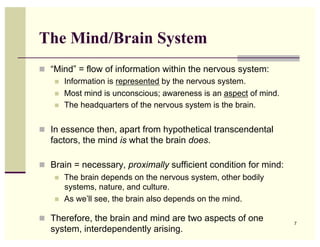 The Mind/Brain System
  “Mind” = flow of information within the nervous system:
      Information is represented by the nervous system.
      Most mind is unconscious; awareness is an aspect of mind.
      The headquarters of the nervous system is the brain.



  In essence then, apart from hypothetical transcendental
   factors, the mind is what the brain does.

  Brain = necessary, proximally sufficient condition for mind:
        The brain depends on the nervous system, other bodily
         systems, nature, and culture.
        As we’ll see, the brain also depends on the mind.

  Therefore, the brain and mind are two aspects of one            7
   system, interdependently arising.
 