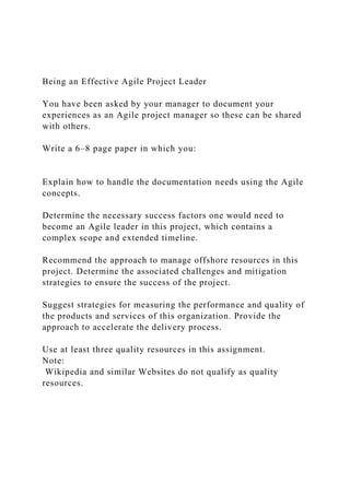 Being an Effective Agile Project Leader
You have been asked by your manager to document your
experiences as an Agile project manager so these can be shared
with others.
Write a 6–8 page paper in which you:
Explain how to handle the documentation needs using the Agile
concepts.
Determine the necessary success factors one would need to
become an Agile leader in this project, which contains a
complex scope and extended timeline.
Recommend the approach to manage offshore resources in this
project. Determine the associated challenges and mitigation
strategies to ensure the success of the project.
Suggest strategies for measuring the performance and quality of
the products and services of this organization. Provide the
approach to accelerate the delivery process.
Use at least three quality resources in this assignment.
Note:
Wikipedia and similar Websites do not qualify as quality
resources.
 