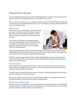 Being an Effective Manager

If you are employed at a job where you have to lead people and be a manager, then you know that it is
at once a unique and rewarding experience. It is also a difficult one as well.

There is a lot to take in when you are a manager, and one has to look at all of the things that affect them
and their team and make good decisions for them. This is not always an easy task, and the job definitely
comes with added pressures.

Effectiveness
Effectiveness is key, as is being able to lead people and to
get results. It is important to note that there is a special
relationship which exists between managers and their
teams, in that they are coworkers but are separate and
not equal.

There needs to be a balance struck between getting
results and allowing people to do the best job that they
can. Indeed, such a balance sometime requires the
manager to step back and allow the work to happen,
rather than interfering with it.

Generally speaking people do not like to be micromanaged, and also do not like the feeling of being
carefully watch in case they make a mistake. These are common workplace pressures that people have
to deal with, but they do represent a real issue that people have.

Therefore, a good manager needs to be able to assign responsibility in a clear and concise way that
makes sense. They must then allow people to achieve that end without interfering with what they are
doing in any pronounced way.

Communication
Communication is key and good communication is even more important than that. As such, it is the
responsibility of a manager to listen to their team in order to know what is possible, what needs to be
improved, and what needs to be left alone.

The other important thing about being a manager is that you’re working with and directing the actions
of people. People are not a focused constant.

People make mistakes and have their own issues and needs and desires. A manager has to know the
best ways to address concerns while also focusing on getting results.

Effectiveness of Motivation
Studies have found that motivation is much more effective of a tool than intimidation is, and that those
who work with fear or without enthusiasm are going to be much less effective overall. As such, another
important quality is the ability to listen to what is being said.
 