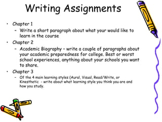 Writing Assignments
• Chapter 1
– Write a short paragraph about what your would like to
learn in the course
• Chapter 2
– Academic Biography – write a couple of paragraphs about
your academic preparedness for college. Best or worst
school experiences, anything about your schools you want
to share.
• Chapter 3
– Of the 4 main learning styles (Aural, Visual, Read/Write, or
Kinesthetic - write about what learning style you think you are and
how you study.

 