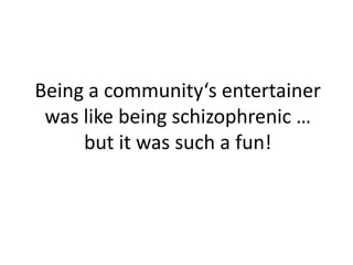 Being a community‘s entertainer
was like being schizophrenic …
but it was such a fun!
 