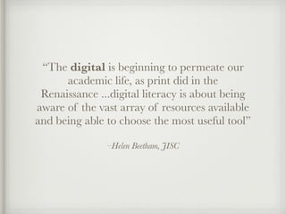 –Helen Beetham, JISC
“The digital is beginning to permeate our
academic life, as print did in the
Renaissance ...digital literacy is about being
aware of the vast array of resources available
and being able to choose the most useful tool”
 
