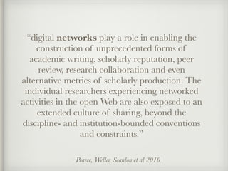 –Pearce, Weller, Scanlon et al 2010
“digital networks play a role in enabling the
construction of unprecedented forms of
academic writing, scholarly reputation, peer
review, research collaboration and even
alternative metrics of scholarly production. The
individual researchers experiencing networked
activities in the open Web are also exposed to an
extended culture of sharing, beyond the
discipline- and institution-bounded conventions
and constraints.”
 