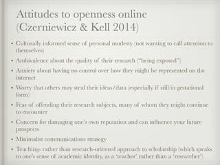 Attitudes to openness online
(Czerniewicz & Kell 2014)
• Culturally informed sense of personal modesty (not wanting to call attention to
themselves)
• Ambivalence about the quality of their research (“being exposed”)
• Anxiety about having no control over how they might be represented on the
internet
• Worry that others may steal their ideas/data (especially if still in gestational
form)
• Fear of offending their research subjects, many of whom they might continue
to encounter
• Concern for damaging one’s own reputation and can inﬂuence your future
prospects
• Minimalist communications strategy
• Teaching- rather than research-oriented approach to scholarship (which speaks
to one’s sense of academic identity, as a ‘teacher’ rather than a ‘researcher’)
 