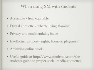 • Accessible - free, equitable
• Digital etiquette - cyberbullying, ﬂaming
• Privacy and conﬁdentiality issues
• Intellectual property rights, licences, plagiarism
• Archiving online work
• Useful guide at http://www.edudemic.com/the-
students-guide-to-proper-social-media-etiquette/
When using SM with students
 