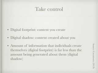 Take control
• Digital footprint: content you create
• Digital shadow: content created about you
• Amount of information that individuals create
themselves (digital footprint) is far less than the
amount being generated about them (digital
shadow)
Source:Czerniewicz2012b
 