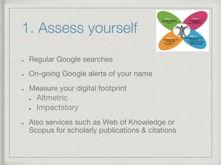 1. Assess yourself
!   Regular Google searches
!   On-going Google alerts of your name
!   Measure your digital footprint
!   Altmetric
!   Impactstory
!   Also services such as Web of Knowledge or
Scopus for scholarly publications & citations
 