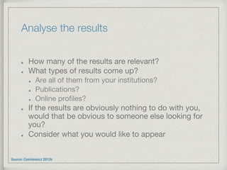 Analyse the results
!   How many of the results are relevant?
!   What types of results come up? 
!   Are all of them from your institutions? 
!   Publications? 
!   Online proﬁles?
!   If the results are obviously nothing to do with you,
would that be obvious to someone else looking for
you?
!   Consider what you would like to appear
Source: Czerniewicz 2012b
 