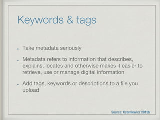 Keywords & tags
!   Take metadata seriously
!   Metadata refers to information that describes,
explains, locates and otherwise makes it easier to
retrieve, use or manage digital information
!   Add tags, keywords or descriptions to a ﬁle you
upload
Source: Czerniewicz 2012b
 