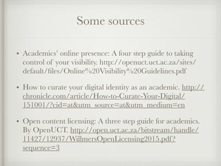 Some sources
• Academics’ online presence: A four step guide to taking
control of your visibility. http://openuct.uct.ac.za/sites/
default/ﬁles/Online%20Visibility%20Guidelines.pdf
• How to curate your digital identity as an academic. http://
chronicle.com/article/How-to-Curate-Your-Digital/
151001/?cid=at&utm_source=at&utm_medium=en
• Open content licensing: A three step guide for academics.
By OpenUCT. http://open.uct.ac.za/bitstream/handle/
11427/12937/WillmersOpenLicensing2015.pdf?
sequence=3
 