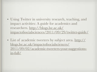 • Using Twitter in university research, teaching, and
impact activities: A guide for academics and
researchers. http://blogs.lse.ac.uk/
impactofsocialsciences/2011/09/29/twitter-guide/
• List of academic tweeters by subject area. http://
blogs.lse.ac.uk/impactofsocialsciences/
2011/09/02/academic-tweeters-your-suggestions-
in-full/
 