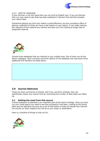 Skills
Developing a search strategy
2.5.4 LIMIT BY LANGUAGE
If your German is not very good then you can limit by English only. If you are German
then you may want to see what has been published in German first and then broaden
your search later.
Sometimes placing one limit only makes a small difference, but the cumulative effect of
placing a selection of limits can have a real impact on your search. It can really improve
the relevance of the material you retrieve and save you from looking at longer lists of
tangential material.
Choose three databases that are relevant to your subject area. One of them can be the
library catalogue. Have a browse round the options on the database and note down three
additional limit facilities not listed above.
3.0 Journal Abstracts
These are short summaries of articles, and if you use them carefully, they can
significantly reduce your search time by minimising the number of false leads you follow
up.
3.1 Getting the most from this source
Critical evaluation of abstracts is an important part of the search strategy. Once you have
run your initial search you need to see how successful it has been. Looking at the article
titles and the abstracts can give you a lot of information to help you decide how relevant
the articles (or book chapters etc) will be to your essay or dissertation.
Here is a checklist of things to look out for.
10
 