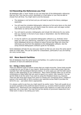 5.0 Recording the References you Find
All databases offer a "save" facility so you can keep lists of the bibliographic references
that you find. This may be a print, download or e-mail option or you may be able to
choose from all three. You might want to do this because:
• The database is not full text and you will need to search the library catalogue
separately
• You will need the complete bibliographic reference to find some items on the shelf
e.g. for journal articles you will need to keep the volume, part and page number
information as well as the journal title
• You will need to provide a bibliography and include full references for any works
that you mention in the text of your essay or dissertation. See the Referencing
Your Work Guide
• It may be useful to use specialist bibliographic software (e.g. Endnote) which
helps you with your referencing, especially if you are writing a long dissertation.
Some databases will let you choose an export format that helps you move the
references you find from the database to the bibliographic software. See the
Using Endnote Bibliographic Software guide for full details.
Some databases will also let you save your search so that you can rerun the same search
easily at a later date. This can be useful for a dissertation, particularly if you are looking
at a very current topic.
6.0 More Search Facilities
Not all databases have the same layout and facilities. It is useful to be aware of
variations of style and additional services.
6.1 Using a menu search
There are different types of search screen that you might encounter. Some hosts provide
a single box for you to type in your search. Some provide a menu style screen (see the
example from CSA Sociological Abstracts below). In some cases you will find both search
styles on offer depending on your preference. Menu search facilities allow you to set the
combinations of data fields that you want to search e.g. author, title, keyword. You can
set the fields to be the same if you want to using the dropdown boxes e.g. keyword.
There are also drop down boxes from which to choose your connecting terms. Instead of
typing in the words AND or OR to combine your searches across fields it provides the
terms for you - just select what is appropriate.
It is always useful to see how you might search by author name. There will usually be an
on-screen example of the preferred search format e.g. surname initial truncation symbol
(Mathers M*). Searching by key respected authors who research in a topic area can be a
good way into a new topic. You may find out the identity of prominent researchers from
initial work in class or by asking your tutor.
13
 
