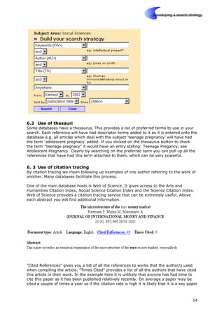 Skills
Developing a search strategy
6.2 Use of thesauri
Some databases have a thesaurus. This provides a list of preferred terms to use in your
search. Each reference will have had descriptor terms added to it as it is entered onto the
database e.g. all articles which deal with the subject ‘teenage pregnancy’ will have had
the term ‘adolescent pregnacy’ added. If you clicked on the thesaurus button to check
the term "teenage pregnacy" it would have an entry stating: Teenage Pregancy, see
Adolescent Pregnancy. Clearly by searching on the preferred term you can pull up all the
references that have had this term attached to them, which can be very powerful.
6. 3 Use of citation tracing
By citation tracing we mean following up examples of one author referring to the work of
another. Many databases facilitate this process.
One of the main database hosts is Web of Science. It gives access to the Arts and
Humanities Citation Index, Social Science Citation Index and the Science Citation Index.
Web of Science provides a citation tracing service that can be extremely useful. Above
each abstract you will find additional information:
"Cited References" gives you a list of all the references to works that the author/s used
when compiling the article. "Times Cited" provides a list of all the authors that have cited
this article in their work. In the example here it is unlikely that anyone has had time to
cite this paper as it has been published relatively recently. On average a paper may be
cited a couple of times a year so if the citation rate is high it is likely that it is a key paper
14
 