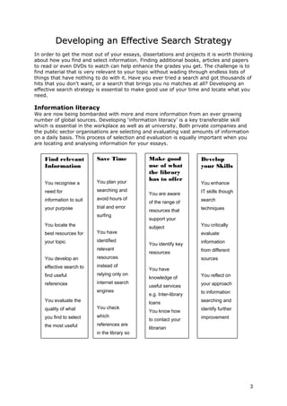 Developing an Effective Search StrategyDeveloping an Effective Search Strategy
In order to get the most out of your essays, dissertations and projects it is worth thinking
about how you find and select information. Finding additional books, articles and papers
to read or even DVDs to watch can help enhance the grades you get. The challenge is to
find material that is very relevant to your topic without wading through endless lists of
things that have nothing to do with it. Have you ever tried a search and got thousands of
hits that you don't want, or a search that brings you no matches at all? Developing an
effective search strategy is essential to make good use of your time and locate what you
need.
Information literacy
We are now being bombarded with more and more information from an ever growing
number of global sources. Developing ‘information literacy’ is a key transferable skill
which is essential in the workplace as well as at university. Both private companies and
the public sector organisations are selecting and evaluating vast amounts of information
on a daily basis. This process of selection and evaluation is equally important when you
are locating and analysing information for your essays.
3
Find relevant
Information
You recognise a
need for
information to suit
your purpose
You locate the
best resources for
your topic
You develop an
effective search to
find useful
references
You evaluate the
quality of what
you find to select
the most useful
Save Time
You plan your
searching and
avoid hours of
trial and error
surfing
You have
identified
relevant
resources
instead of
relying only on
internet search
engines
You check
which
references are
in the library so
you can go
Make good
use of what
the library
has to offer
You are aware
of the range of
resources that
support your
subject
You identify key
resources
You have
knowledge of
useful services
e.g. Inter-library
loans
You know how
to contact your
librarian
Develop
your Skills
You enhance
IT skills though
search
techniques
You critically
evaluate
information
from different
sources
You reflect on
your approach
to information
searching and
identify further
improvement
 