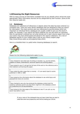 Skills
Developing a search strategy
1.0Choosing the Right Resources
With so many sources of information available how do you identify which will be the most
appropriate? Many information sources can by categorised by their function. Some of the
key resource types are:
1.1 Databases
Databases are collections of references or objects where the data has been entered in a
consistent way. There are many library databases that are designed to help you search
for information. The most common give you references to journal articles which are
important as individual library catalogues are usually unable to give you this level of
detail. For example, if you search the library WebCat you can see where an individual
title of a periodical is shelved but not what articles are in each volume (apart from a few
your tutors may have photocopied and placed in the reserve collection). For a list of
databases specific to your subject take a look at your library subject page
http://www.library.soton.ac.uk/subjects/index.shtml.
Here is a checklist that it is useful when choosing databases to search.
Please tick the following statements apply to you.
Statement Tick
1
I have checked to see what type of writing is included. e.g. journal articles,
chapters of books, dissertations, technical reports and working papers.
2
I have looked to see if I will get the full text of the work or the reference and a
short abstract summarising the paper.
3
I have noted the date range that is covered - if I can search back to works
published in 1980 or 1880.
4
I have looked at the information about the database to see what topics and
geographical areas are covered.
5
I have checked to see who has produced the database content both for
academic authority and for any bias there might be in the database content
e.g. preference for US documentation.
6
I have looked at the help pages of the database to see if I can pick up any
search tips before I start.
If one or more of the statements have not been ticked then you need to
undertake some more preparatory work before making your choices.
4
 