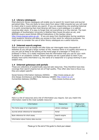 1.2 Library catalogues
Most electronic library catalogues will enable you to search for recent book and journal
periodical titles. They are likely to have stock from about 1980 onwards but you will need
to check what it covers before you search. If you are researching into anything historical
it is worth remembering that most libraries still have a card catalogue in a cabinet
covering older stock. It is easy to forget that not everything is on the internet. The main
catalogue of Southampton University is WebCat http://www-lib.soton.ac.uk/, and
BOPCAS covers recent British Official Publications in the Hartley Library
http://www.bopcas.soton.ac.uk/. If you are away from Southampton during vacations
most academic libraries will allow you access to their stock for reference purposes. You
might want to consider the use of other library catalogues as a useful resource.
1.3 Internet search engines
Search engines such as Google and Alta Vista can interrogate many thousands of
websites so you will get a large number of hits, however there is no quality assurance so
you are just as likely to be looking at the home page of a teenager in Texas as a
professor in Paris. It is vitally important that the information that you use for your work
is placed in an academic context. Search engines can be a good place to start if you
already have some information e.g. the name of a researcher or a group working in your
subject area.
1.4 Internet gateways and portals
These are collections of academically assured web resources. They therefore have less
coverage than search engines but are of high quality. They often also have a focus e.g.
they are subject specific:
Social Science Information Gateway (SOSIG) http://www.sosig.ac.uk/
Arts Design Architecture and Media Gateway (ADAM) http://adam.ac.uk/
Humanities Gateway (HUMBL) http://www.humbul.ac.uk/
Here is a list of resources and a list of information you require. Can you match the
information need to the most suitable resource?
Information Resources Resources
(right order)
The home page of an organisation Library catalogue
Journal article reference for dissertation Portal
Book reference for short essay Search engine
Information about history data sources Database
Please go to the end of this guide to check your answer.
5
 