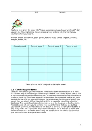 SME Plymouth
You have been given the essay title “Analyse women’s experience of poverty in the UK”. Can
you sort the following list into 3 clear concept groups and one list of terms that you
would omit from your search.
Women, British, assessment, poor, gender, female, study, United Kingdom, poverty,
analysis, Britain, UK
Concept group1 Concept group 2 Concept group 3 Terms to omit
Please go to the end of this guide to check your answer.
2.3 Combining your terms
Once you have chosen your resource and some search terms the next stage is to work
out the best way of combining your terms in your search. It is usually a good idea to look
at the online help pages of the resource first. It may seem like unnecessary effort but the
tips listed there can often save hours of fruitless labour. Each resource may be set up to
support slightly different search techniques. Many resources share the same search logic
even if they use slightly different symbols and this is especially true of journal article
databases. This search logic is sometimes referred to in the literature as ‘Boolean logic’.
Most databases will allow you to combine your search terms so that you can build up
your search specificity. Some databases will default to an ‘easy search option’ but this is
only really useful for a “quick and dirty” search where you put in a couple of words and
see what comes out. It is really worth using the ‘advanced’ or ‘full’ search option which
give you control over a range of search tools.
7
 