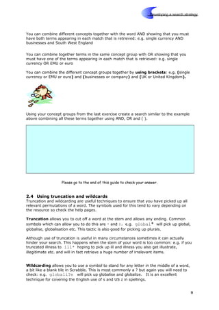 Skills
Developing a search strategy
You can combine different concepts together with the word AND showing that you must
have both terms appearing in each match that is retrieved: e.g. single currency AND
businesses and South West England
You can combine together terms in the same concept group with OR showing that you
must have one of the terms appearing in each match that is retrieved: e.g. single
currency OR EMU or euro
You can combine the different concept groups together by using brackets: e.g. (single
currency or EMU or euro) and (businesses or company) and (UK or United Kingdom).
Using your concept groups from the last exercise create a search similar to the example
above combining all these terms together using AND, OR and ( ).
Please go to the end of this guide to check your answer.
2.4 Using truncation and wildcards
Truncation and wildcarding are useful techniques to ensure that you have picked up all
relevant permutations of a word. The symbols used for this tend to vary depending on
the resource so check the help pages.
Truncation allows you to cut off a word at the stem and allows any ending. Common
symbols which can allow you to do this are * and $: e.g. global* will pick up global,
globalise, globalisation etc. This tactic is also good for picking up plurals.
Although use of truncation is useful in many circumstances sometimes it can actually
hinder your search. This happens when the stem of your word is too common: e.g. if you
truncated illness to ill* hoping to pick up ill and illness you also get illustrate,
illegitimate etc. and will in fact retrieve a huge number of irrelevant items.
Wildcarding allows you to use a symbol to stand for any letter in the middle of a word,
a bit like a blank tile in Scrabble. This is most commonly a ? but again you will need to
check: e.g. globali?e will pick up globalise and globalize. It is an excellent
technique for covering the English use of s and US z in spellings.
8
 