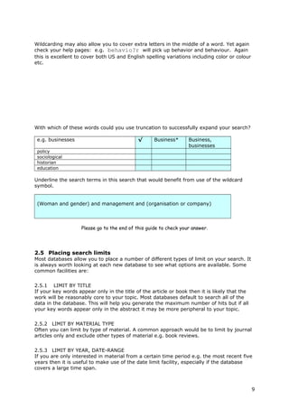 Wildcarding may also allow you to cover extra letters in the middle of a word. Yet again
check your help pages: e.g. behavio?r will pick up behavior and behaviour. Again
this is excellent to cover both US and English spelling variations including color or colour
etc.
With which of these words could you use truncation to successfully expand your search?
e.g. businesses √ Business* Business,
businesses
policy
sociological
historian
education
Underline the search terms in this search that would benefit from use of the wildcard
symbol.
(Woman and gender) and management and (organisation or company)
Please go to the end of this guide to check your answer.
2.5 Placing search limits
Most databases allow you to place a number of different types of limit on your search. It
is always worth looking at each new database to see what options are available. Some
common facilities are:
2.5.1 LIMIT BY TITLE
If your key words appear only in the title of the article or book then it is likely that the
work will be reasonably core to your topic. Most databases default to search all of the
data in the database. This will help you generate the maximum number of hits but if all
your key words appear only in the abstract it may be more peripheral to your topic.
2.5.2 LIMIT BY MATERIAL TYPE
Often you can limit by type of material. A common approach would be to limit by journal
articles only and exclude other types of material e.g. book reviews.
2.5.3 LIMIT BY YEAR, DATE-RANGE
If you are only interested in material from a certain time period e.g. the most recent five
years then it is useful to make use of the date limit facility, especially if the database
covers a large time span.
9
 