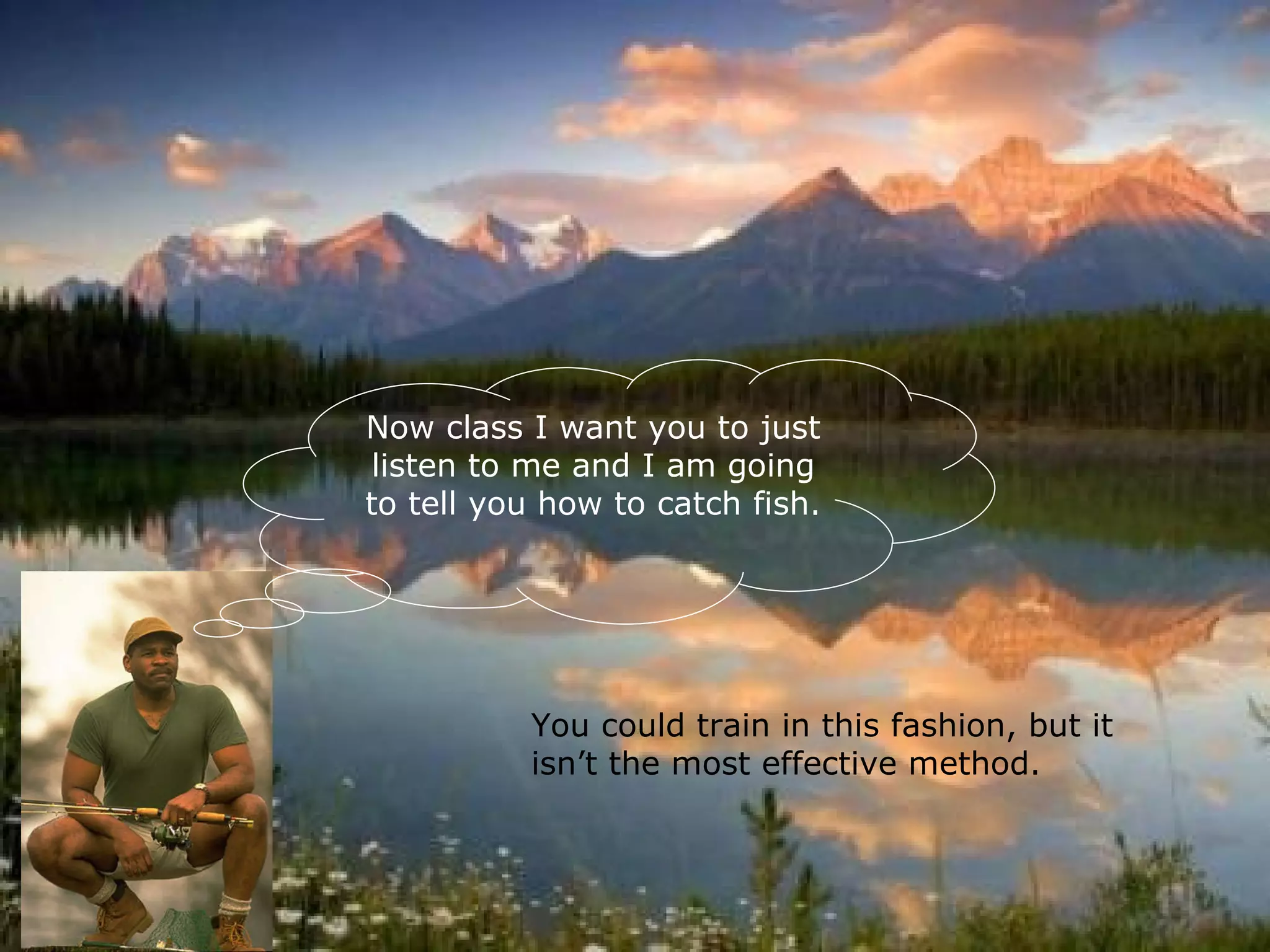 Now class I want you to just listen to me and I am going to tell you how to catch fish. You could train in this fashion, but it isn’t the most effective method. 