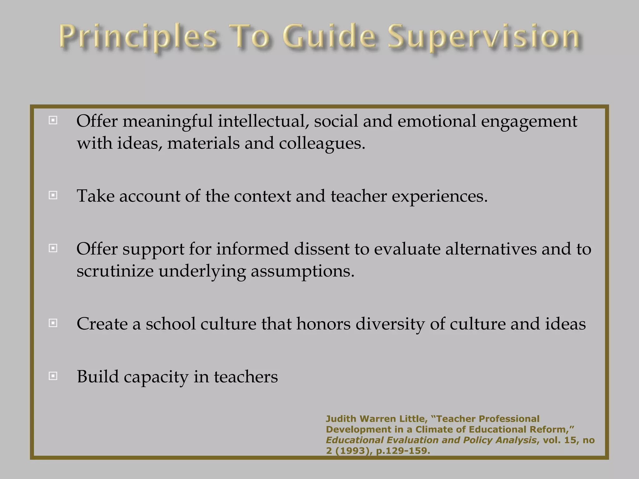 Offer meaningful intellectual, social and emotional engagement with ideas, materials and colleagues. Take account of the context and teacher experiences. Offer support for informed dissent to evaluate alternatives and to scrutinize underlying assumptions. Create a school culture that honors diversity of culture and ideas Build capacity in teachers Judith Warren Little, “Teacher Professional Development in a Climate of Educational Reform,”  Educational Evaluation and Policy Analysis , vol. 15, no 2 (1993), p.129-159. 