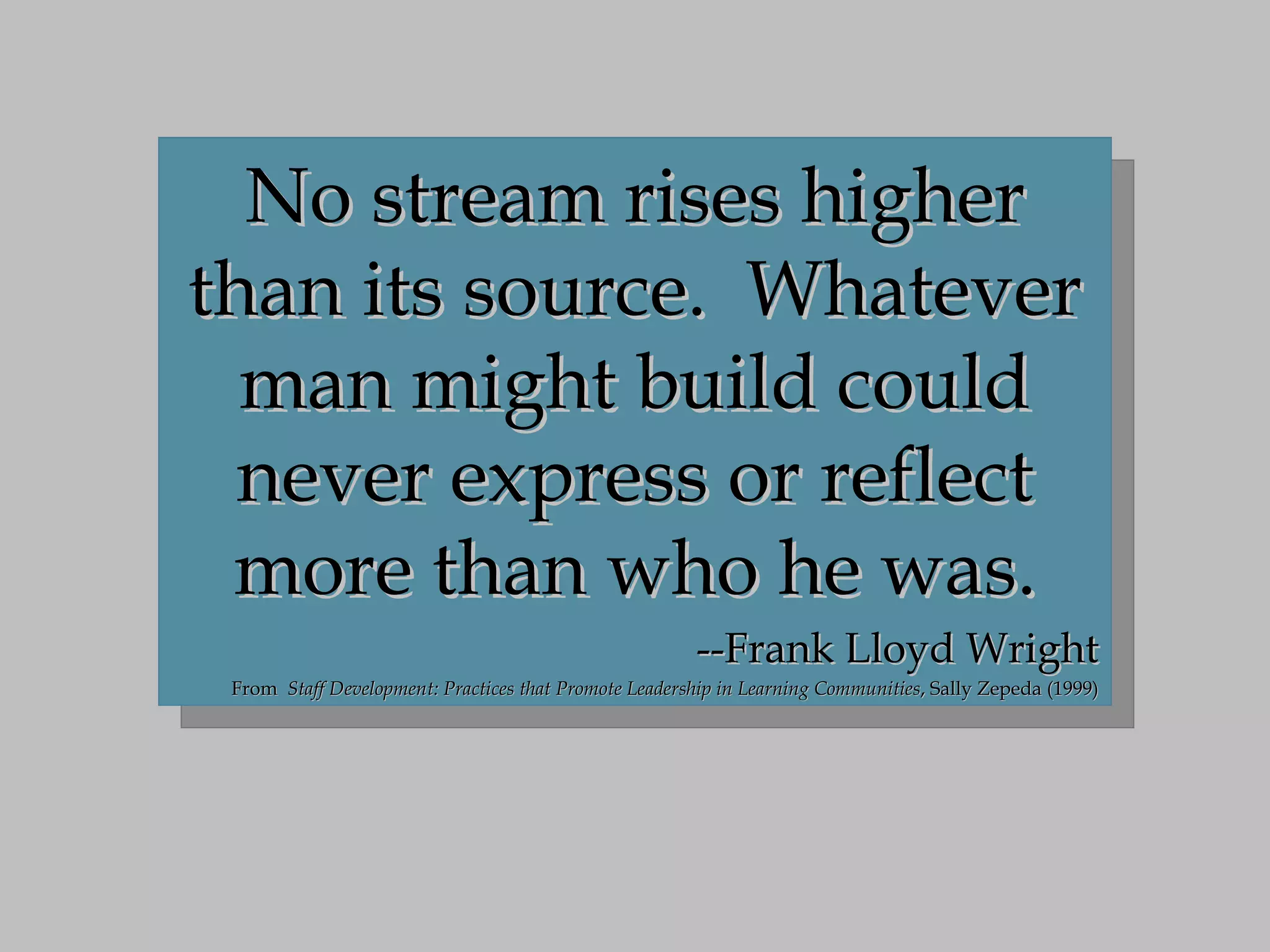 No stream rises higher than its source.  Whatever man might build could never express or reflect more than who he was. --Frank Lloyd Wright From  Staff Development: Practices that Promote Leadership in Learning Communities , Sally Zepeda (1999) 