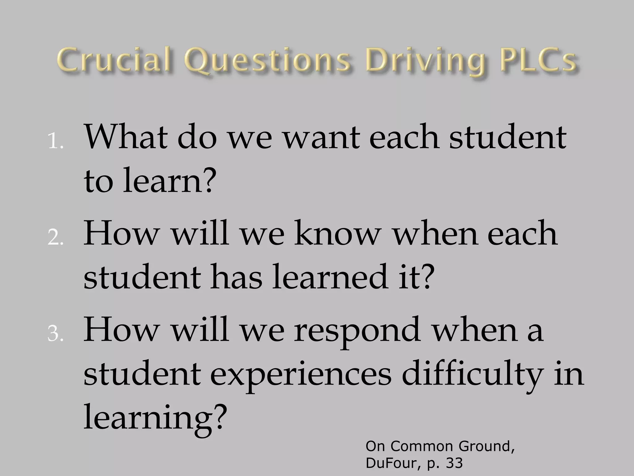 What do we want each student to learn? How will we know when each student has learned it? How will we respond when a student experiences difficulty in learning? On Common Ground, DuFour, p. 33 