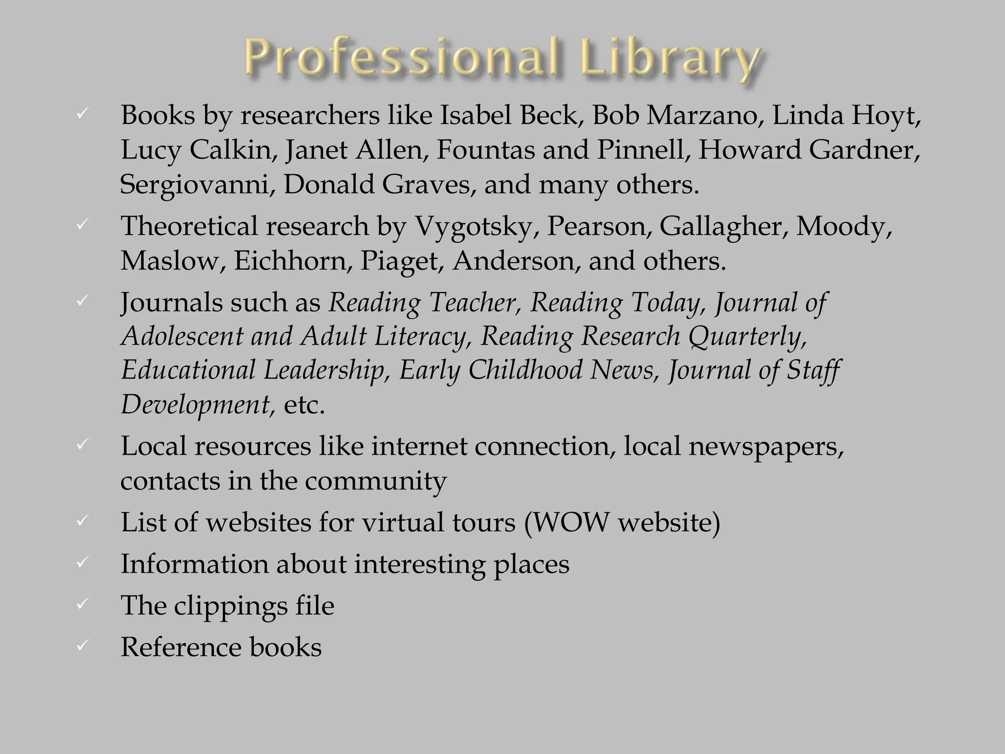 Books by researchers like Isabel Beck, Bob Marzano, Linda Hoyt, Lucy Calkin, Janet Allen, Fountas and Pinnell, Howard Gardner, Sergiovanni, Donald Graves, and many others. Theoretical research by Vygotsky, Pearson, Gallagher, Moody, Maslow, Eichhorn, Piaget, Anderson, and others. Journals such as  Reading Teacher, Reading Today, Journal of Adolescent and Adult Literacy, Reading Research Quarterly, Educational Leadership, Early Childhood News, Journal of Staff Development,  etc. Local resources like internet connection, local newspapers, contacts in the community List of websites for virtual tours (WOW website) Information about interesting places The clippings file Reference books 