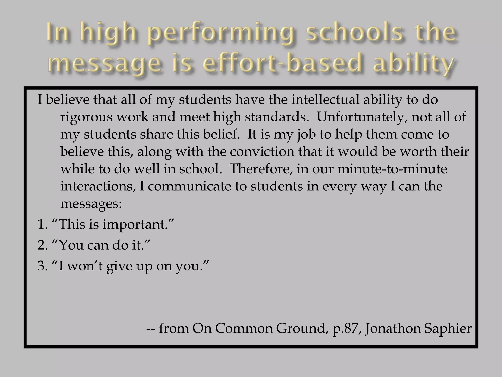 I believe that all of my students have the intellectual ability to do rigorous work and meet high standards.  Unfortunately, not all of my students share this belief.  It is my job to help them come to believe this, along with the conviction that it would be worth their while to do well in school.  Therefore, in our minute-to-minute interactions, I communicate to students in every way I can the messages: 1. “This is important.” 2. “You can do it.” 3. “I won’t give up on you.” -- from On Common Ground, p.87, Jonathon Saphier 