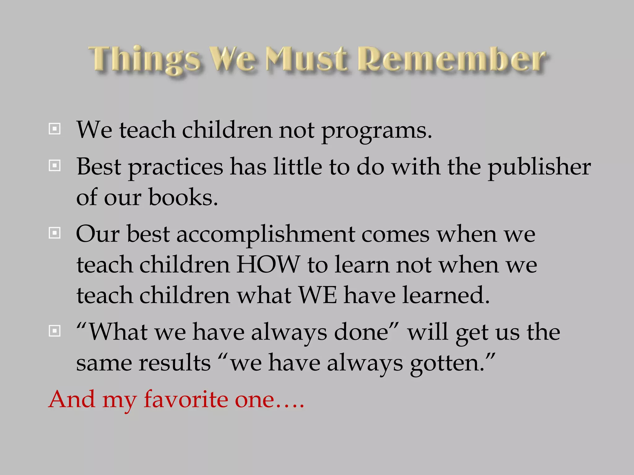 We teach children not programs. Best practices has little to do with the publisher of our books. Our best accomplishment comes when we teach children HOW to learn not when we teach children what WE have learned. “ What we have always done” will get us the same results “we have always gotten.” And my favorite one…. 