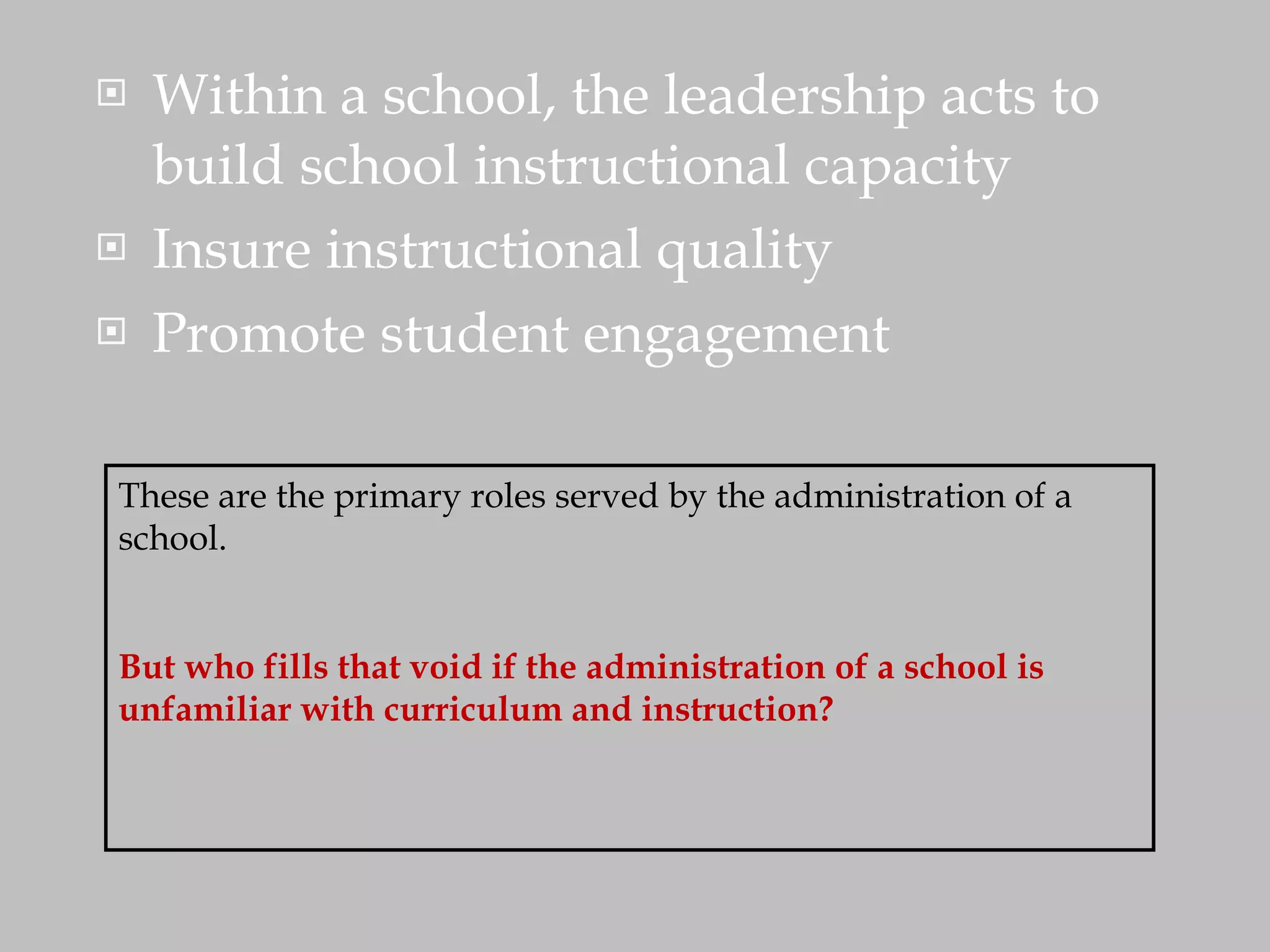 Within a school, the leadership acts to build school instructional capacity Insure instructional quality Promote student engagement These are the primary roles served by the administration of a school.  But who fills that void if the administration of a school is unfamiliar with curriculum and instruction? 