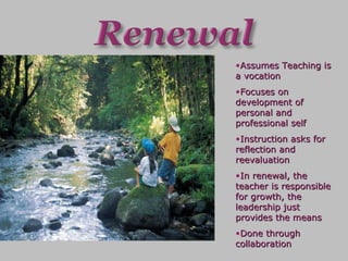 Assumes Teaching is a vocation Focuses on development of personal and professional self Instruction asks for reflection and reevaluation In renewal, the teacher is responsible for growth, the leadership just provides the means Done through collaboration 