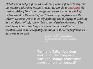 Turn and Talk: How does looking at teaching as a vocation change professional development to renewal? Francis S. Bolin (1987).  Reassessment and Renewal in Teaching .  Teacher Renewal Professional Issues, Personal Choices . Bolin and Falk, eds. New York: Teachers College Press, p.11 