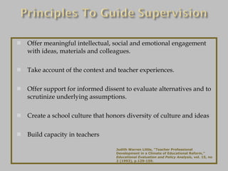 Offer meaningful intellectual, social and emotional engagement with ideas, materials and colleagues. Take account of the context and teacher experiences. Offer support for informed dissent to evaluate alternatives and to scrutinize underlying assumptions. Create a school culture that honors diversity of culture and ideas Build capacity in teachers Judith Warren Little, “Teacher Professional Development in a Climate of Educational Reform,”  Educational Evaluation and Policy Analysis , vol. 15, no 2 (1993), p.129-159. 