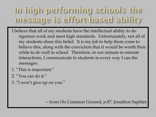 I believe that all of my students have the intellectual ability to do rigorous work and meet high standards.  Unfortunately, not all of my students share this belief.  It is my job to help them come to believe this, along with the conviction that it would be worth their while to do well in school.  Therefore, in our minute-to-minute interactions, I communicate to students in every way I can the messages: 1. “This is important.” 2. “You can do it.” 3. “I won’t give up on you.” -- from On Common Ground, p.87, Jonathon Saphier 