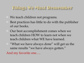 We teach children not programs. Best practices has little to do with the publisher of our books. Our best accomplishment comes when we teach children HOW to learn not when we teach children what WE have learned. “ What we have always done” will get us the same results “we have always gotten.” And my favorite one…. 