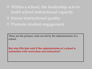 Within a school, the leadership acts to build school instructional capacity Insure instructional quality Promote student engagement These are the primary roles served by the administration of a school.  But who fills that void if the administration of a school is unfamiliar with curriculum and instruction? 